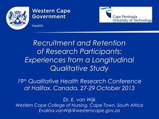 Recruitment and Retention
of Research Participants:
Experiences from a Longitudinal
Qualitative Study
19th Qualitative Health Research Conference
at Halifax, Canada, 27-29 October 2013
Dr. E. van Wijk
Western Cape College of Nursing, Cape Town, South Africa
Evalina.vanWijk@westerncape.gov.za

 