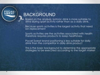 BACKGROUND
Based on the analysis, isotonic drink is more suitable to
drink during sport activity rather than as a daily drink.
Because sports activities is the largest activity that need
ion replacement
Sports activities are the activities associated with health
therefore requires products to keep healthiness
Pocari Sweat brand positioning is less suitable for daily
drink than the competitor in daily drink product
This is the basic background to determine the appropriate
strategies to be executed according to the target market
 
