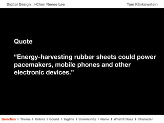 Digital Design _I-Chen Renee Lee                                        Tom Klinkowstein




       Quote

       “Energy-harvesting rubber sheets could power
       pacemakers, mobile phones and other
       electronic devices.”




Selection I Theme I Colors I Sound I Tagline I Community I Name I What It Does I Character
 