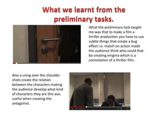 What the preliminary task taught
                                  me was that to make a film a
                                  thriller production you have to use
                                  subtle things that create a bug
                                  effect i.e. match on action made
                                  the audience think who could that
                                  be creating enigma which is a
                                  connotation of a thriller film.


Also a using over the shoulder
shots create the relation
between the characters making
the audience develop what kind
of characters they are this was
useful when creating the
antagonist.
 