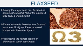 FLAXSEED
Among the major seed oils, flaxseed oil
contains the most (57%) of the omega-3
fatty acid, α-linolenic acid.
Recent research, however, has focused
more specifically on fiber-associated
compounds known as lignans.
Flaxseed is the richest source of
mammalian lignan precursors.
 