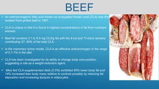 BEEF
 An anticarcinogenic fatty acid known as conjugated linoleic acid (CLA) was first
isolated from grilled beef in 1987.
 CLA is unique in that it is found in highest concentrations in fat from ruminant
animals.
 Beef fat contains 3.1 to 8.5 mg CLA/g fat with the 9-cis and 11-trans isomers
contributing 57- 85% of the total CLA.
 In the mammary tumor model, CLA is an effective anticarcinogen in the range
of 0.1-1% in the diet.
 CLA has been investigated for its ability to change body com-position,
suggesting a role as a weight-reduction agent.
 Mice fed CLA-supplemented diets (0.5%) exhibited 60% lower body fat and
14% increased lean body mass relative to controls possibly by reducing fat
deposition and increasing lipolysis in adipocytes.
 