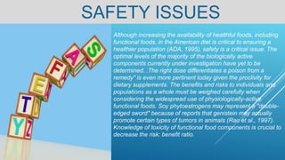 SAFETY ISSUES
Although increasing the availability of healthful foods, including
functional foods, in the American diet is critical to ensuring a
healthier population (ADA, 1995), safety is a critical issue. The
optimal levels of the majority of the biologically active
components currently under investigation have yet to be
determined. .The right dose differentiates a poison from a
remedy" is even more pertinent today given the proclivity for
dietary supplements. The benefits and risks to individuals and
populations as a whole must be weighed carefully when
considering the widespread use of physiologically-active
functional foods. Soy phytoestrogens may represent a "double-
edged sword" because of reports that genistein may actually
promote certain types of tumors in animals (Rao et al., 1997).
Knowledge of toxicity of functional food components is crucial to
decrease the risk: benefit ratio.
 