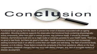 Functional foods sprung from the desire to prevent the onset of diseases associated with an ageing
population. Mounting evidence supports the observation that functional foods containing physiologically-
active components, either from plant or animal sources, may enhance health. It should be stressed,
however, that functional foods are not a magic bullet or universal panacea for poor health habits. There are
no good or bad foods, but there are good or bad diets. Health-conscious consumers are increasingly
seeking functional foods in an effort to control their own health and well-being. The field of functional foods,
however, is in its infancy. These factors include the complexity of the food substance, effects on the food,
compensatory metabolic changes that may occur with dietary changes, and, lack of surrogate markers of
disease development.
 