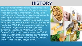 HISTORY
The term functional foods was first introduced in
Japan in the mid-1980s and refers to processed
foods containing ingredients that aid specific
bodily functions in addition to being nutritious. To
date, Japan is the only country that has
formulated a specific regulatory approval process
for functional foods. Known as Foods of Specified
Health Use (FOSHU), these foods are eligible to
bear a seal of approval from the Japanese
Ministry of Health and Welfare (Arai, 1996).
Currently, 100 products are licensed as FOSHU
foods in Japan. Health-conscious baby boomers
have made functional foods the leading trend in
the U.S. food industry (Meyer, 1998).
 