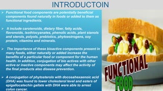 INTRODUCTOIN
 Functional food components are potentially beneficial
components found naturally in foods or added to them as
functional ingredients.
 It include carotenoids, dietary fiber, fatty acids,
flavonoids, isothiocyanates, phenolic acids, plant stanols
and sterols, polyols, prebiotics, phytoestrogens, soy
protein, vitamins and minerals.
 The importance of these bioactive components present in
many foods, either naturally or added increase the
benefits of a particular food or component for the human
health. In addition, conjugation of bio actives with other
active or inactive components may affect the activity of
the final products also disease prevention.
 A conjugation of phytosterols with docosahexaenoic acid
(DHA) was found to lower cholesterol level and esters of
epigallocatechin gallate with DHA were able to arrest
colon cancer.
 
