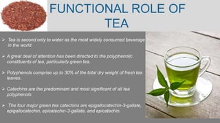 FUNCTIONAL ROLE OF
TEA
 Tea is second only to water as the most widely consumed beverage
in the world.
 A great deal of attention has been directed to the polyphenolic
constituents of tea, particularly green tea.
 Polyphenols comprise up to 30% of the total dry weight of fresh tea
leaves.
 Catechins are the predominant and most significant of all tea
polyphenols
 The four major green tea catechins are epigallocatechin-3-gallate,
epigallocatechin, epicatechin-3-gallate, and epicatechin.
 