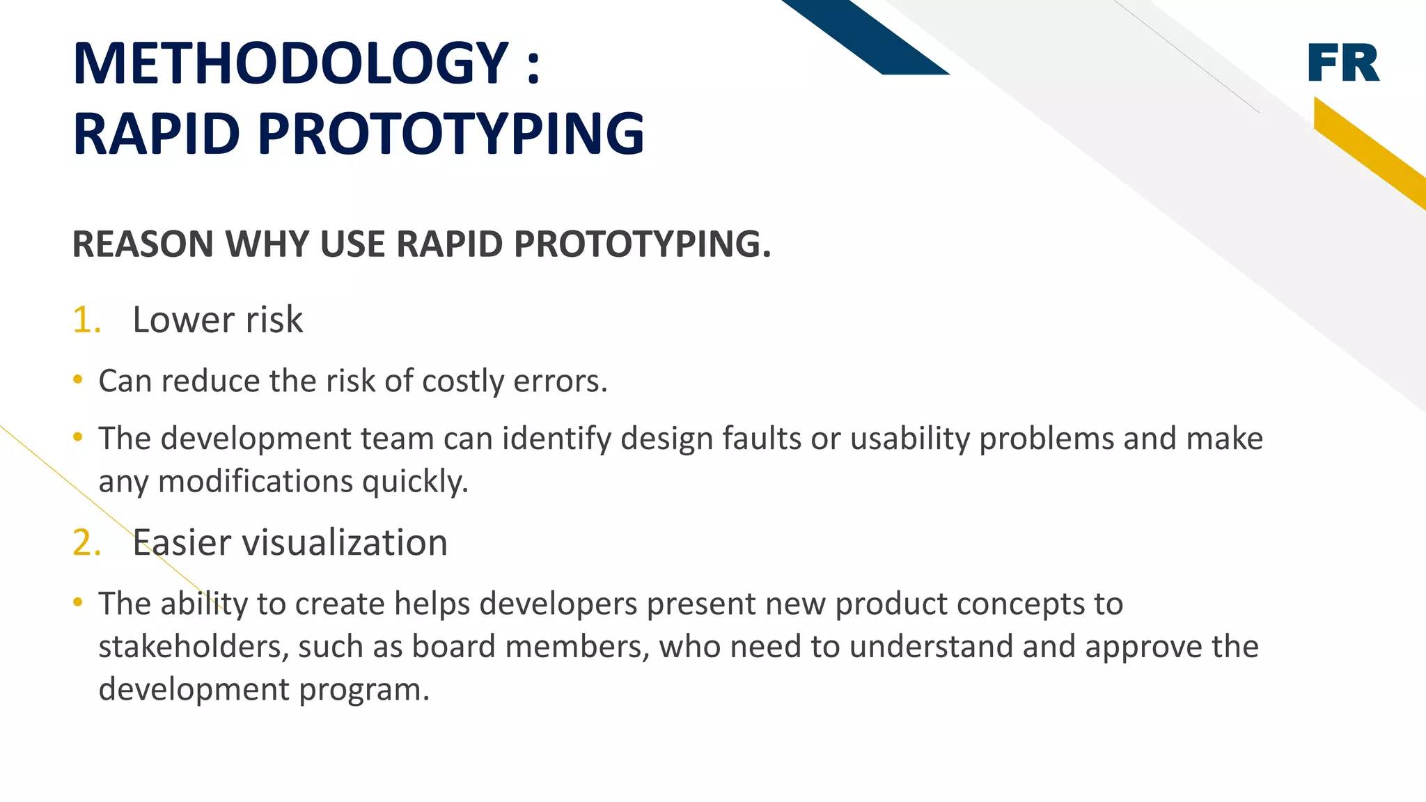 FRMETHODOLOGY :
RAPID PROTOTYPING
1. Lower risk
• Can reduce the risk of costly errors.
• The development team can identify design faults or usability problems and make
any modifications quickly.
2. Easier visualization
• The ability to create helps developers present new product concepts to
stakeholders, such as board members, who need to understand and approve the
development program.
REASON WHY USE RAPID PROTOTYPING.
 