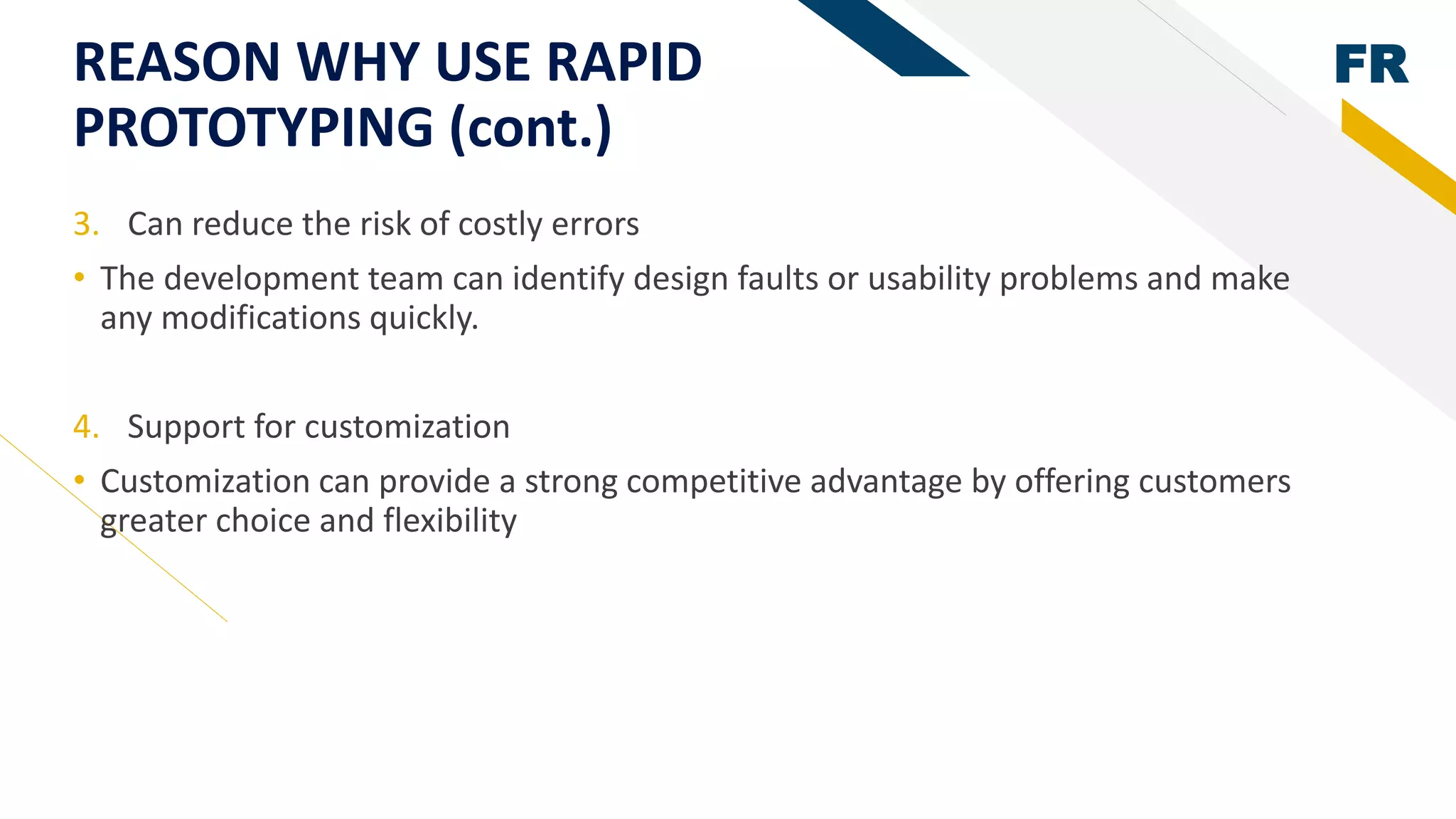 FRREASON WHY USE RAPID
PROTOTYPING (cont.)
3. Can reduce the risk of costly errors
• The development team can identify design faults or usability problems and make
any modifications quickly.
4. Support for customization
• Customization can provide a strong competitive advantage by offering customers
greater choice and flexibility
 