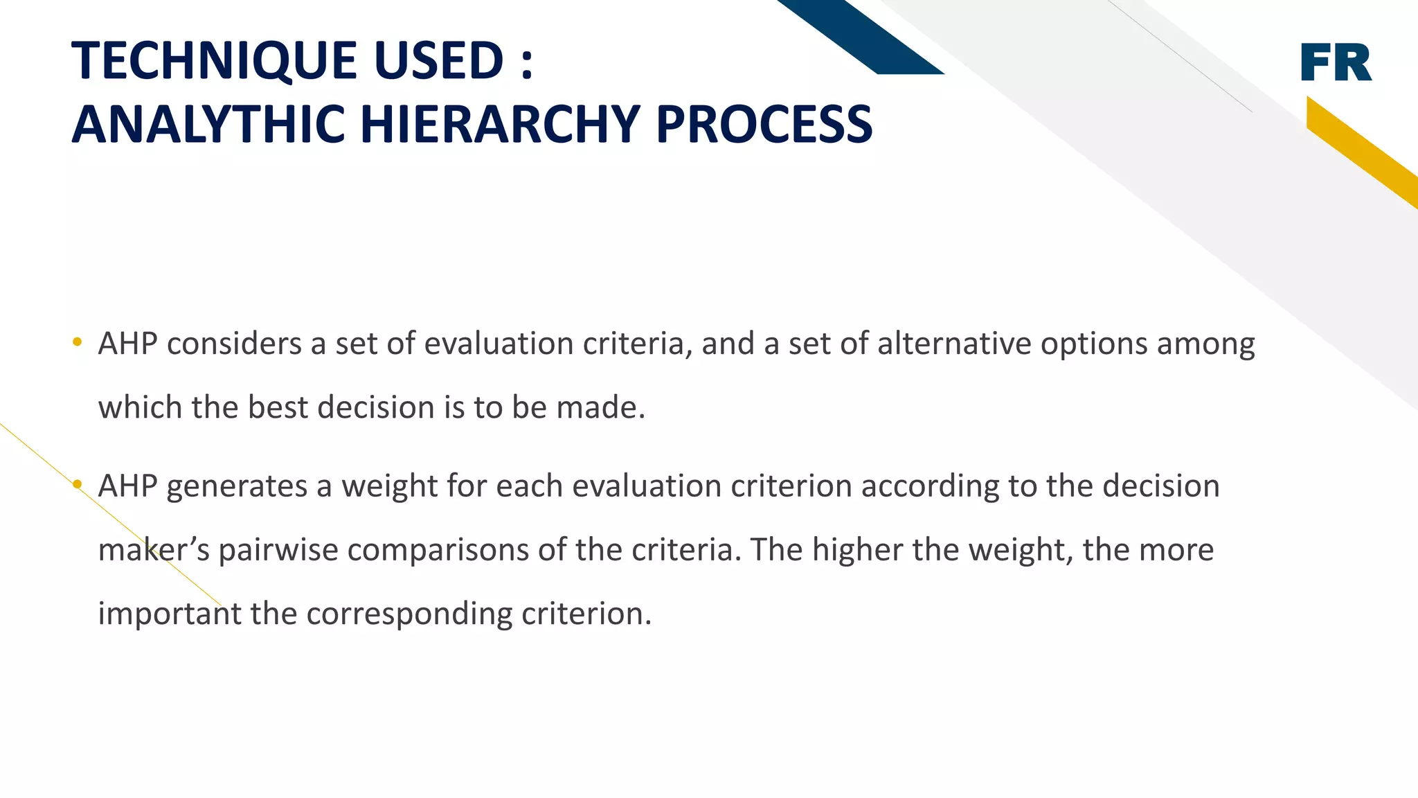 FRTECHNIQUE USED :
ANALYTHIC HIERARCHY PROCESS
• AHP considers a set of evaluation criteria, and a set of alternative options among
which the best decision is to be made.
• AHP generates a weight for each evaluation criterion according to the decision
maker’s pairwise comparisons of the criteria. The higher the weight, the more
important the corresponding criterion.
 