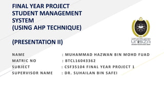 FINAL YEAR PROJECT
STUDENT MANAGEMENT
SYSTEM
(USING AHP TECHNIQUE)
(PRESENTATION II)
NAME : MUHAMMAD HAZWAN BIN MOHD FUAD
MATRIC NO : BTCL16043362
SUBJECT : CSF35104 FINAL YEAR PROJECT 1
SUPERVISOR NAME : DR. SUHAILAN BIN SAFEI
 