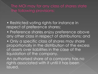 • Restricted voting rights for instance in
respect of preference shares;
• Preference shares enjoy preference above
any other class in respect of distributions; and
• Only a specific class of shares may share
proportionally in the distribution of the excess
of assets over liabilities in the case of the
liquidation of the company.
An authorised share of a company has no
rights associated with it until it has been
issued.
 