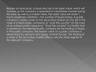 Besides an issue price, a share also has a net asset value, which will
increase as the company is operated in a profitable manner during
the year, as well as a market value. Net asset value per share =
Equity (assets less liabilities) ÷ the number of issued shares. A public
company’s shares trade on the secondary market (on the JSE in the
case of a listed public company) or “over the counter” (in the case
of an unlisted public company). “Over the counter” is a facility that
is created by the relevant public company for the trading of shares
in the public company. The market value of a public company is
determined by demand and supply (market forces). The trading of
a share in the secondary market affects only the share register of
the relevant company.
 