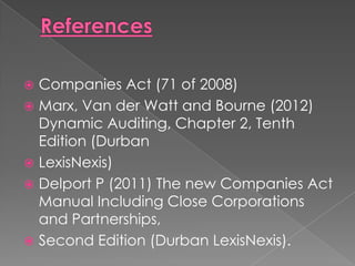  Companies Act (71 of 2008)
 Marx, Van der Watt and Bourne (2012)
  Dynamic Auditing, Chapter 2, Tenth
  Edition (Durban
 LexisNexis)
 Delport P (2011) The new Companies Act
  Manual Including Close Corporations
  and Partnerships,
 Second Edition (Durban LexisNexis).
 