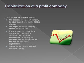 Legal nature of company shares
   The capital of a profit company
    is distributed into units titled
    shares.
   The legal nature of company
    shares is as follows:
   A share that is issued by a
    company is transferable
    property, which can be
    transferred in any way as
    provided for or recognized in
    the Act or any other
    legislation.
   Shares do not have a nominal
    value/par value.
 