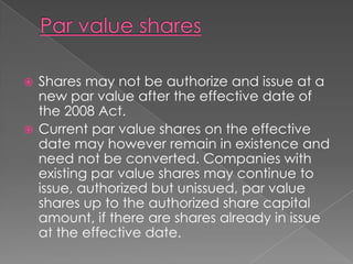  Shares may not be authorize and issue at a
  new par value after the effective date of
  the 2008 Act.
 Current par value shares on the effective
  date may however remain in existence and
  need not be converted. Companies with
  existing par value shares may continue to
  issue, authorized but unissued, par value
  shares up to the authorized share capital
  amount, if there are shares already in issue
  at the effective date.
 