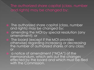     The authorized share capital (class, number
    and rights) may be changed by:
    amending the MOI by special resolution (any
    amendment); or
    The board (except if the MOI provides
    otherwise) regarding increasing or decreasing
    the number of authorized shares of any class;
    or
    a notice of amendment (“NOA”) of the
    memorandum, which sets out the changes
    effected by the board and which must be filed
    with the Commission.
 