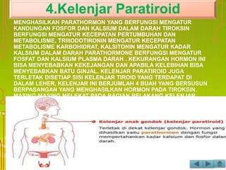 PARATIROID MENEMPEL PADA KELENJAR TIROID. KELENJAR INI
MENGHASILKAN PARATHORMON YANG BERFUNGSI MENGATUR
KANDUNGAN FOSFOR DAN KALSIUM DALAM DARAH TIROKSIN
BERFUNGSI MENGATUR KECEPATAN PERTUMBUHAN DAN
METABOLISME, TRIIIODOTIRONIN MENGATUR KECEPATAN
METABOLISME KARBOHIDRAT, KALSITONIN MENGATUR KADAR
KALSIUM DALAM DARAH PARATHORMONE BERFUNGSI MENGATUR
FOSFAT DAN KALSIUM PLASMA DARAH . KEKURANGAN HORMON INI
BISA MENYEBABKAN KEKEJANGAN DAN APABILA KELEBIHAN BISA
MENYEBABKAN BATU GINJAL. KELENJAR PARATIROID JUGA
TERLETAK DISETIAP SISI KELENJAR TIROID YANG TERDAPAT DI
DALAM LEHER, KELENJAR INI BERJUMLAH 4 BUAH YANG BERSUSUN
BERPASANGAN YANG MENGHASILKAN HORMON PADA TIROKSIN.
MASING-MASING MELEKAT PADA BAGIAN BELAKANG KELENJAR
TIROID, KELENJAR INI MENGHASILKAN HORMON YANG BERFUNGSI “
MENGATUR KADAR KALSIUM DAN FOSFOR DI DALAM TUBUH “.
4.Kelenjar Paratiroid
 