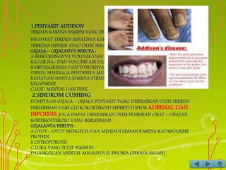 1.PENYAKIT ADDISON
TERJADI KARENA SEKRESI YANG BERKURANG DARIGLUKOKORTIKOID. HAL
INI DAPAT TERJADI MISALNYA KARENA KELENJAR ADRENAL
TERKENA INFEKSI ATAU OLEH SEBAB AUTOIMUN.
GEJALA – GEJALANYA BERUPA :
A.BERKURANGNYA VOLUME DAN TEKANAN DARAH KARENA TURUNNYA
KADAR NA+ DAN VOLUME AIR DARI CAIRAN TUBUH.
B.HIPOGLIKEMIA DAN TURUNNYA DAYA TAHAN TUBUH TERHADAP
STRESS, SEHINGGA PENDERITA MUDAH MENJADI SHOCK DAN TERJADI
KEMATIAN HANYA KARENA STRESS KECIL SAJA MISALNYA FLU ATAU
KELAPARAN.
C.LESU MENTAL DAN FISIK.
2.SINDROM CUSHING
KUMPULAN GEJALA – GEJALA PENYAKIT YANG DISEBABKAN OLEH SEKRESI
BERLEBIHAN DARI GLUKOKORTIKOID SEPERTI TUMOR ADRENAL DAN
HIPOFISIS. JUGA DAPAT DISEBABKAN OLEH PEMERIAN OBAT – OBATAN
KORTIKOSTEROID YANG BERLEBIHAN.
GEJALANYA BERUPA :
A.OTOT – OTOT MENGECIL DAN MENJADI LEMAH KARENA KATABOLISME
PROTEIN.
B.OSTEOPOROSIS
C.LUKA YANG SULIT SEMBUH
D.GANGGUAN MENTAL MISALNYA EUPHORIA (TERASA SEGAN)
 