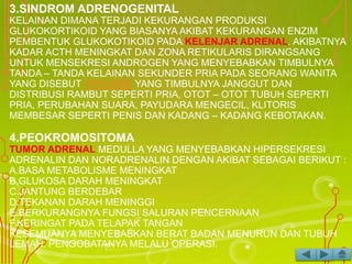 3.SINDROM ADRENOGENITAL
KELAINAN DIMANA TERJADI KEKURANGAN PRODUKSI
GLUKOKORTIKOID YANG BIASANYA AKIBAT KEKURANGAN ENZIM
PEMBENTUK GLUKOKOTIKOID PADA KELENJAR ADRENAL. AKIBATNYA
KADAR ACTH MENINGKAT DAN ZONA RETIKULARIS DIRANGSANG
UNTUK MENSEKRESI ANDROGEN YANG MENYEBABKAN TIMBULNYA
TANDA – TANDA KELAINAN SEKUNDER PRIA PADA SEORANG WANITA
YANG DISEBUT VIRILISME YANG TIMBULNYA JANGGUT DAN
DISTRIBUSI RAMBUT SEPERTI PRIA, OTOT – OTOT TUBUH SEPERTI
PRIA, PERUBAHAN SUARA, PAYUDARA MENGECIL, KLITORIS
MEMBESAR SEPERTI PENIS DAN KADANG – KADANG KEBOTAKAN.
4.PEOKROMOSITOMA
TUMOR ADRENAL MEDULLA YANG MENYEBABKAN HIPERSEKRESI
ADRENALIN DAN NORADRENALIN DENGAN AKIBAT SEBAGAI BERIKUT :
A.BASA METABOLISME MENINGKAT
B.GLUKOSA DARAH MENINGKAT
C.JANTUNG BERDEBAR
D.TEKANAN DARAH MENINGGI
E.BERKURANGNYA FUNGSI SALURAN PENCERNAAN
F.KERINGAT PADA TELAPAK TANGAN
KESEMUANYA MENYEBABKAN BERAT BADAN MENURUN DAN TUBUH
LEMAH. PENGOBATANYA MELALU OPERASI.
 