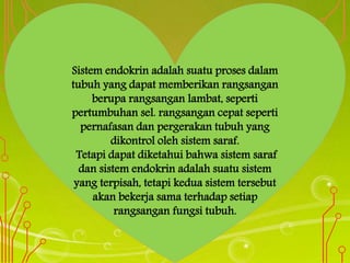 Sistem endokrin adalah suatu proses dalam
tubuh yang dapat memberikan rangsangan
berupa rangsangan lambat, seperti
pertumbuhan sel. rangsangan cepat seperti
pernafasan dan pergerakan tubuh yang
dikontrol oleh sistem saraf.
Tetapi dapat diketahui bahwa sistem saraf
dan sistem endokrin adalah suatu sistem
yang terpisah, tetapi kedua sistem tersebut
akan bekerja sama terhadap setiap
rangsangan fungsi tubuh.
 