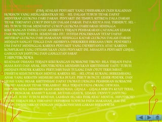 6.DIABETES MELLITUS
DIABETES MELLITUS (DM) ADALAH PENYAKIT YANG DISEBABKAN OLEH KALAINAN
HORMON YANG MENGAKIBATKAN SEL – SEL DALAM TUBUH TIDAK DAPAT
MENYERAP GLUKOSA DARI DARAH. PENYAKIT INI TIMBUL KETIKDA DALA DARAH
TIDAK TERDAPAT CUKUP INSULIN DALAM DARAH. PADA KEDUA HAL TERSEBUT, SEL –
SEL TUBUH TIDAK MENDAPAT CUKUP GLUKOSA DARIDARAH SEHINGGA
KEKURANGAN ENERGI DAN AKHIRNYA TERJADI PEMBAKARAN CADANGAN LEMAK
DAN PROTEIN TUBUH. SEMENTARA ITU, SYSTEM PENCERNAAN TETAP DAPAT
MEYERAP GLUKOSA DARI MAKANAN SEHINGGA KADAR GLUKOSA DALAM DARAH
MENJADI SANGAT TINGGI DAN AKHIRNYA DIEKSKRESI BERSAMA URIN. PENDERITA
DM DAPAT MENINGGAL KARENA PENYAKIT YANG DIDERITANYA ATAU KARENA
KOMPLIKASI YANG DITIMBULKAN OLEH PENYAKIT INI, MISALNYA PENYAKIT GINJAL,
GANGGUAN JANTUNG DAN GANGGUAN SARAF.
7.HIPOTIROIDEA
KEADAAN DIMANA TERJADI KEKURANGAN HORMONE TIROID. BILA TERJADI PADA
MASA BAYI DAN ANAK, HIPOTIROIDEA MENIMBULKAN KRETINISME YAITU TUBUH
MENJADI PENDEK KARENA PERTUMBUHAN TULANG DAN OTOT TERSUMBAT,
DISERTAI KEMUNDURAN MENTAL KARENA SEL – SEL OTAK KURANG BERKEMBANG.
ANAK YANG KERATIN MEMILIKI MUKA BULAT, PERUT BUNCIT, LEHER PENDEK, DAN
LIDAH YANG BESAR. KRETINISME DAPAT DIOBATI DENGNA PEMBERIAN HORMONE
TIROID ASALKAN TIDAK TERLAMBAT. BILA TERJADI PADA ORANG DEWASA,
HIPOTIROIDEA MENIMBULKAN MIKSEDEMA. GEJALA – GEJALA BERUPA KULIT TEBAL,
MUKA BENGKAK, RAMBUT KASAR, MUDAH GEMUK, LEMAH, DENYUT JANTUNG
LAMBAT, SUHU TUBUH RENDAH, LAMBAN SECARA FISIK ATAU MENTAL. HIPOTIROID
DAPAT TERJADI BILA TERDAPAT DEFISIENSI YODIUM PADA MAKANAN. HAL INI
DAPAT DIHINDARKAN DENGAN MENGKONSUMSI GARAM BERYODIUM.
 