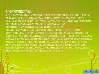 8.HIPERTIROIDEA
KEADAAN DIMANA HORMONE TIROID DISEKRESIKAN MELEBIHI KADAR
NORMAL. GEJALA – GEJALANYA BERUPA BERAT BADAN MENURUN,
GEMETARAN, BERKERINGAT, NAFSU MAKAN BESAR, JANTUNG BERDEBAR
DAN BMR MANEINGKATMELEBIHI 20 SAMPAI 100.
HIPERTIROIDEA PALING SERING TERDAPAT PADA PENYAKIT GRAVES,
SUATU PENYAKIT AUTO IMUN DIMANA TERBENTUK ANTIBODY
(THYROID STIMULATING ANTIBODY, TSA6) TERHADAP RESEPTOR TSH
PADA SEL –SEL TIROID, MENGAKTIFKAN RESEPTOR – RESEPTOR. INI, MAKA
KADAR T4 DAN T3 DARAH MENINKAT. PENYAKIT GRAVES JUGA DISERTAI
DENGAN GOITER (STRUMA, PEMBENGKAKAN KELENJAR TIROID, DAN
PENONJOLAN BOLA MATA (EKSOPTALMUS) YANG DISEBABKAN OLEH
REAKSI RADANG TERHADAP IMUN KOMPLEKS PADA OTOT BOLA MATA
EKSTERNAL DAN JARINGAN SEKITAR BOLA MATA.
 