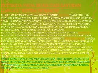 PESTISIDA PADA BUAH DAN SAYURAN
GANGGU SISTEM HORMON
BUAH DAN SAYURAN YANG AWALNYA MEMILIKI NUTRISI TINGGI BISA SAJA
MENJADI BERBAHAYA BAGI TUBUH. INI LANTARAN MASIH ADA SISA PESTISIDA
YANG DIGUNAKAN PENANAMNYA UNTUK MENCEGAH DATANGNYA PENYAKIT
ATAU HAMA YANG MENGGANGGU TANAMAN. RACUN TERSEBUT MENEMPEL
DAN TERBAWA SAMPAI KE TANGAN KONSUMEN. SANGAT DIMUNGKINKAN
PESTISIDA AKAN IKUT MASUK TUBUH SAAT DIMAKAN.
DALAM JANGKA PANJANG, PESTISIDA AKAN MENGANGGU SISTEM HORMON.
SELAIN ITU, MENYEBABKAN PULA KERACUNAN DI SISTEM SARAF. ANAK-ANAK
JUGA BISA KENA DAMPAKNYA DENGAN MUNDURNYA KEMAMPUAN IQ MEREKA.
ENVIRONTMENTAL WORKING GROUP (EWG) DI AS, MENGATAKAN, SEKITAR 98
PERSEN BUAH APEL YANG DIUJINYA MENGANDUNG PESTISIDA. PADA TES
TERHADAP SAYUR SELEDRI, 95 PERSEN SAMPEL YANG DITELITI MENGANDUNG
ZAT YANG SAMA. PESTISIDA, “DIRANCANG UNTUK MEMBUNUH SESUATU DAN
KEBANYAKAN TIDAK BAIK BAGI KESEHATAN ANDA,” KATA SONYA LAUNDER,
SEORANG PENELITI.
UNTUK MENGURANGI DAN MENGHILANGKAN EFEK PESTIDA, SELALU CUCI
BERSIH SETIAP BUAH DAN SAYURAN YANG ANDA BELI. MEMBELI BUAH DAN
SAYURAN HASIL SISTEM PERTANIAN ORGANIK LEBIH DISARANKAN KARENA
MINIMNYA PENGGUNAAN BAHAN KIMIA.
 