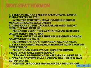 1. BEKERJA SECARA SPESIFIK PADA ORGAN, BAGIAN
TUBUH TERTENTU ATAU
AKTIVITAS TERTENTU, MISALNYA INSULIN UNTUK
MENGATUR KADAR GULA DARAH
2. DIHASILKAN TUBUH DALAM JUMLAH YANG SANGAT
SEDIKIT TETAPI MEMILIKI
PENGARUH BESAR TERHADAP AKTIVITAS TERTENTU
DALAM TUBUH, MISAL JIKA
TUBUH KEKURANGAN BEBERAPA MILIGRAM HORMON
SOMATOTROPHIN MAKA
PERTUMBUHAN AKAN TERHAMBAT SECARA NYATA
3. BEKERJA LAMBAT, PENGARUH HORMON TIDAK SPONTAN
SEPERTI PADA
PENGATURAN OLEH SYARAF. SEPERTI HORMON
TESTOTERON YANG BERPENGARUH
TERHADAP PERKEMBANGAN KELAMIN SKUNDER PRIA
4. SEBAGAI SENYAWA KIMIA, HORMON TIDAK DIHASILKAN
SETIAP WAKTU.
HORMON DIPRODUKSI HANYA APABILA DIBUTUHKAN
 