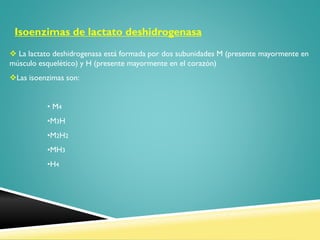 Isoenzimas de lactato deshidrogenasa
 La lactato deshidrogenasa está formada por dos subunidades M (presente mayormente en
músculo esquelético) y H (presente mayormente en el corazón)
Las isoenzimas son:
• M4

•M3H
•M2H2
•MH3
•H4

 