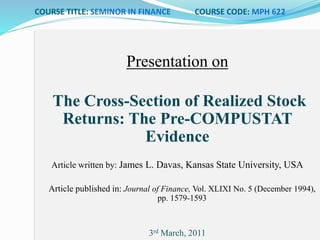 COURSE TITLE: SEMINOR IN FINANCE COURSE CODE: MPH 622
Presentation on
The Cross-Section of Realized Stock
Returns: The Pre-COMPUSTAT
Evidence
Article written by: James L. Davas, Kansas State University, USA
Article published in: Journal of Finance, Vol. XLIXI No. 5 (December 1994),
pp. 1579-1593
3rd March, 2011
 