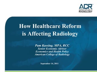 Pam Kassing, MPA, RCC Senior Economic Advisor Economics and Health Policy American College of Radiology How Healthcare Reform  is Affecting Radiology   September 14, 2011 