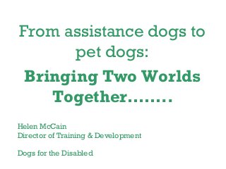 From assistance dogs to
pet dogs:
Bringing Two Worlds
Together……..
Helen McCain
Director of Training & Development
Dogs for the Disabled
 