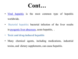 Cont…
• Viral hepatitis is the most common type of hepatitis
worldwide.
• Bacterial hepatitis: bacterial infection of the liver results
in pyogenic liver abscesses, acute hepatitis, .
• Toxic and drug-induced hepatitis
• Many chemical agents, including medications, industrial
toxins, and dietary supplements, can cause hepatitis.
 