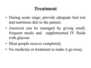 Treatment
• During acute stage, provide adequate bed rest
and nutritious diet to the patient.
• Anorexia can be managed by giving small,
frequent meals and supplemented IV fluids
with glucose
• Most people recover completely
• No medicine or treatment to make it go away.
 