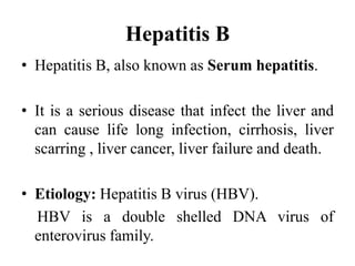 Hepatitis B
• Hepatitis B, also known as Serum hepatitis.
• It is a serious disease that infect the liver and
can cause life long infection, cirrhosis, liver
scarring , liver cancer, liver failure and death.
• Etiology: Hepatitis B virus (HBV).
HBV is a double shelled DNA virus of
enterovirus family.
 