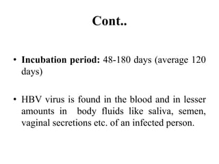 Cont..
• Incubation period: 48-180 days (average 120
days)
• HBV virus is found in the blood and in lesser
amounts in body fluids like saliva, semen,
vaginal secretions etc. of an infected person.
 