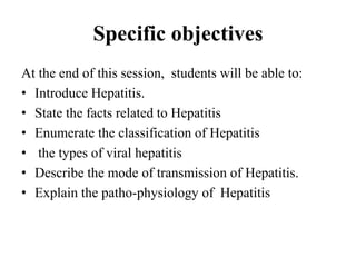 Specific objectives
At the end of this session, students will be able to:
• Introduce Hepatitis.
• State the facts related to Hepatitis
• Enumerate the classification of Hepatitis
• the types of viral hepatitis
• Describe the mode of transmission of Hepatitis.
• Explain the patho-physiology of Hepatitis
 