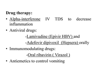 Drug therapy:
• Alpha-interferone IV TDS to decrease
inflammation
• Antiviral drugs:
-Lamivudine (Epivir HBV) and
-Adefovir dipivoxil (Hepsera) orally
• Immunomodulating drugs:
-Oral ribavirin ( Virazol )
• Antiemetics to control vomiting
 