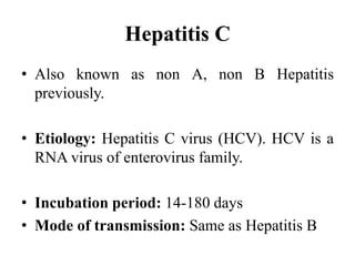 Hepatitis C
• Also known as non A, non B Hepatitis
previously.
• Etiology: Hepatitis C virus (HCV). HCV is a
RNA virus of enterovirus family.
• Incubation period: 14-180 days
• Mode of transmission: Same as Hepatitis B
 