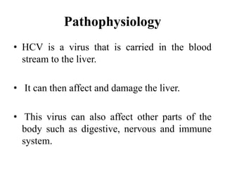 Pathophysiology
• HCV is a virus that is carried in the blood
stream to the liver.
• It can then affect and damage the liver.
• This virus can also affect other parts of the
body such as digestive, nervous and immune
system.
 