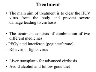 Treatment
• The main aim of treatment is to clear the HCV
virus from the body and prevent severe
damage leading to cirrhosis.
• The treatment consists of combination of two
different medicines
- PEGylated interferon (peginterferone)
- Ribavirin , fights virus
• Liver transplant- for advanced cirrhosis
• Avoid alcohol and follow good diet
 