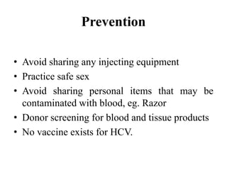 Prevention
• Avoid sharing any injecting equipment
• Practice safe sex
• Avoid sharing personal items that may be
contaminated with blood, eg. Razor
• Donor screening for blood and tissue products
• No vaccine exists for HCV.
 