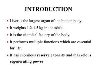 INTRODUCTION
 Liver is the largest organ of the human body.
 It weights 1.2-1.5 kg in the adult.
 It is the chemical factory of the body.
 It performs multiple functions which are essential
for life.
 It has enormous reserve capacity and marvelous
regenerating power
 