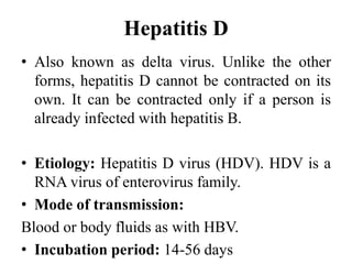 Hepatitis D
• Also known as delta virus. Unlike the other
forms, hepatitis D cannot be contracted on its
own. It can be contracted only if a person is
already infected with hepatitis B.
• Etiology: Hepatitis D virus (HDV). HDV is a
RNA virus of enterovirus family.
• Mode of transmission:
Blood or body fluids as with HBV.
• Incubation period: 14-56 days
 