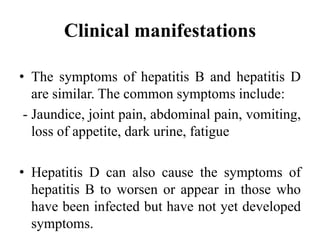 Clinical manifestations
• The symptoms of hepatitis B and hepatitis D
are similar. The common symptoms include:
- Jaundice, joint pain, abdominal pain, vomiting,
loss of appetite, dark urine, fatigue
• Hepatitis D can also cause the symptoms of
hepatitis B to worsen or appear in those who
have been infected but have not yet developed
symptoms.
 