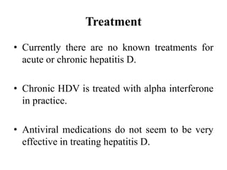 Treatment
• Currently there are no known treatments for
acute or chronic hepatitis D.
• Chronic HDV is treated with alpha interferone
in practice.
• Antiviral medications do not seem to be very
effective in treating hepatitis D.
 
