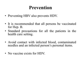 Prevention
• Preventing HBV also prevents HDV.
• It is recommended that all persons be vaccinated
for Hep. B.
• Standard precautions for all the patients in the
health care setting.
• Avoid contact with infected blood, contaminated
needles and an infected person’s personal items.
• No vaccine exists for HDV.
 
