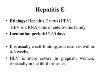 Hepatitis E
• Etiology: Hepatitis E virus (HEV).
HEV is a RNA virus of enterovirus family.
• Incubation period:15-60 days
• It is usually a self-limiting, and resolves within
4-6 weeks.
• HEV is more severe in pregnant women,
especially in the third trimester.
 