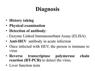 Diagnosis
• History taking
• Physical examination
• Detection of antibody:
- Enzyme Linked Immunosorbant Assay (ELISA)
• Anti-HEV antibody in acute infection
• Once infected with HEV, the person is immune to
virus
• Reverse transcriptase polymerase chain
reaction (RT-PCR) to detect the virus.
• Liver function tests
 